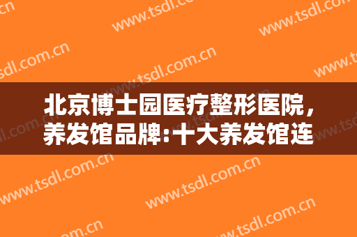 北京博士园医疗整形医院，养发馆品牌:十大养发馆连锁品牌 全国养发馆排行榜前十名有哪些！