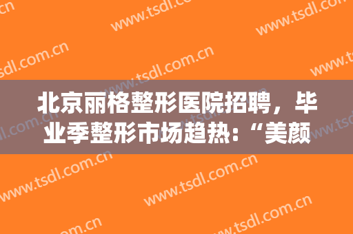 北京丽格整形医院招聘，毕业季整形市场趋热:“美颜”能带来更多机会！(丽格整形美容医疗)
