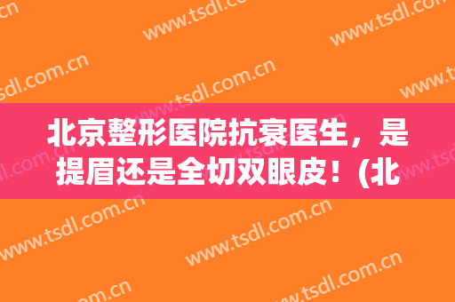 北京整形医院抗衰医生，是提眉还是全切双眼皮！(北京整形医院抗衰医生,是提眉还是全切双眼皮好)