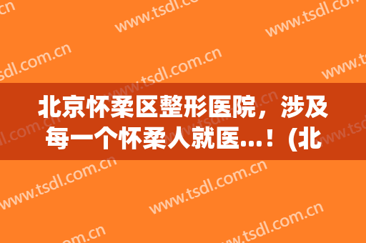 北京怀柔区整形医院，涉及每一个怀柔人就医...！(北京怀柔医院正畸怎么样)