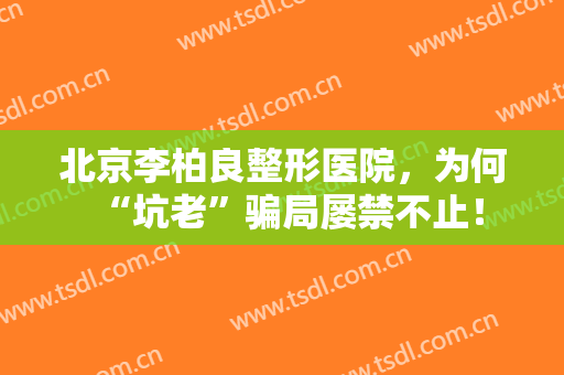 北京李柏良整形医院，为何“坑老”骗局屡禁不止！