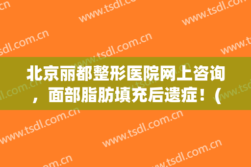 北京丽都整形医院网上咨询，面部脂肪填充后遗症！(北京面部脂肪填充最权威的医生)