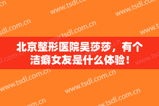 北京整形医院吴莎莎，有个洁癖女友是什么体验！