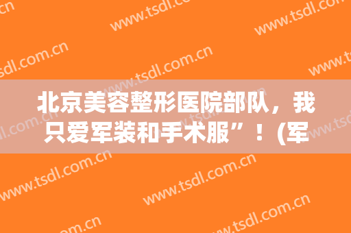 北京美容整形医院部队，我只爱军装和手术服”！(军美整形在哪里)