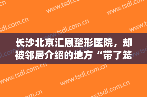 长沙北京汇恩整形医院，却被邻居介绍的地方“带了笼子”！(长沙汇恩国际整形医院)