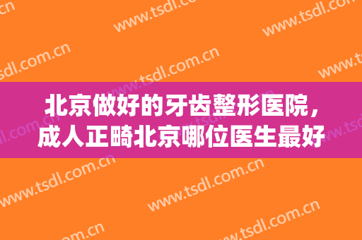 北京做好的牙齿整形医院，成人正畸北京哪位医生最好！(北京哪家医院做牙齿矫正手术最好)