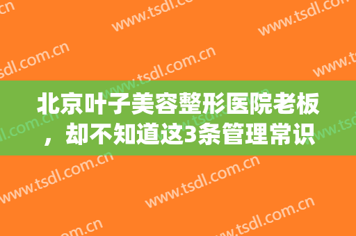 北京叶子美容整形医院老板，却不知道这3条管理常识！(北京叶子美容整形医院怎么样)