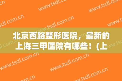 北京西路整形医院，最新的上海三甲医院有哪些！(上海比较好的三甲整形医院)