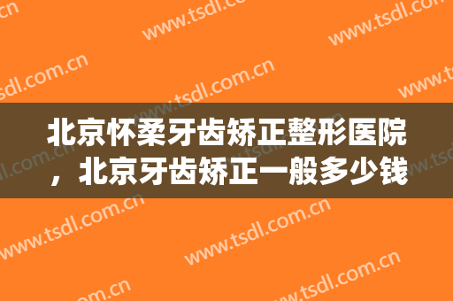 北京怀柔牙齿矫正整形医院，北京牙齿矫正一般多少钱！(北京矫形医院最好的)