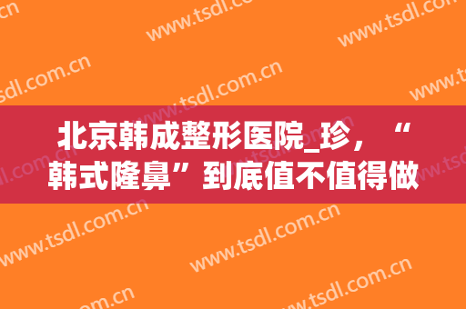 北京韩成整形医院_珍，“韩式隆鼻”到底值不值得做！(韩式整容整形)