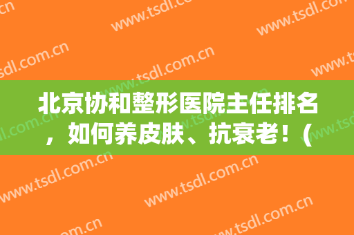 北京协和整形医院主任排名，如何养皮肤、抗衰老！(北京协和医院美容整形科谁做的最好)
