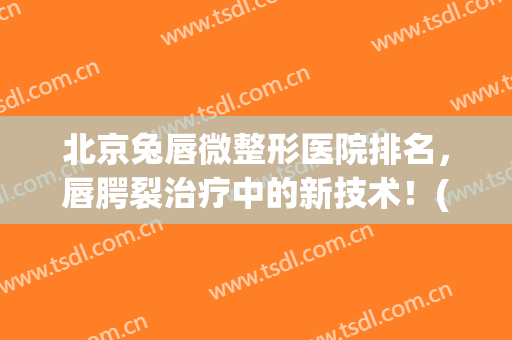 北京兔唇微整形医院排名，唇腭裂治疗中的新技术！(北京唇腭裂专家排名)