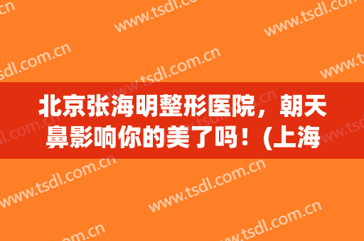 北京张海明整形医院，朝天鼻影响你的美了吗！(上海朝天鼻子整容哪里好)