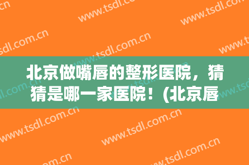 北京做嘴唇的整形医院，猜猜是哪一家医院！(北京唇部整形最好医院)