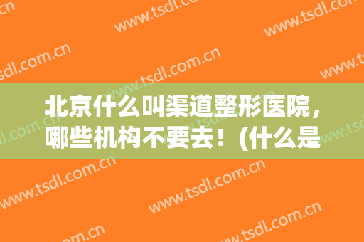 北京什么叫渠道整形医院，哪些机构不要去！(什么是渠道整形医院)