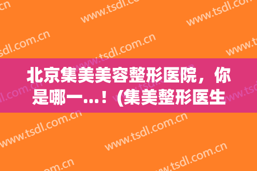 北京集美美容整形医院，你是哪一...！(集美整形医生排名)