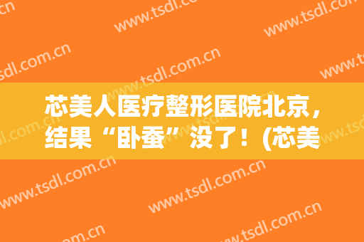 芯美人医疗整形医院北京，结果“卧蚕”没了！(芯美人医疗美容是全国连锁吗)