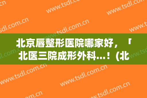 北京唇整形医院哪家好，「北医三院成形外科...！(北医三院嘴唇整形)