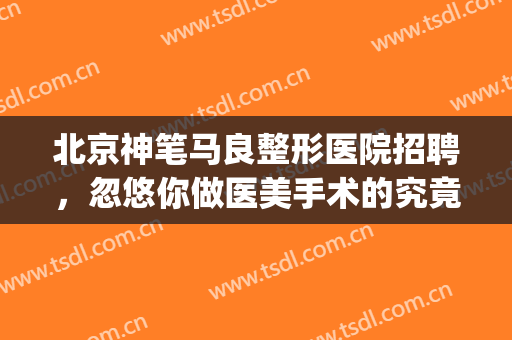 北京神笔马良整形医院招聘，忽悠你做医美手术的究竟是什么人！(北京神笔马良医院正规吗)
