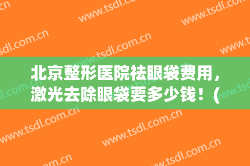 北京整形医院祛眼袋费用，激光去除眼袋要多少钱！(北京割眼袋多少钱)