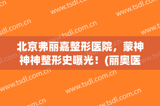 北京弗丽嘉整形医院，蒙神神神整形史曝光！(丽奥医美整形)