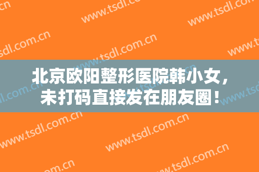 北京欧阳整形医院韩小女，未打码直接发在朋友圈！