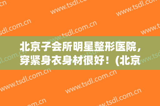 北京子会所明星整形医院，穿紧身衣身材很好！(北京明星美容院)