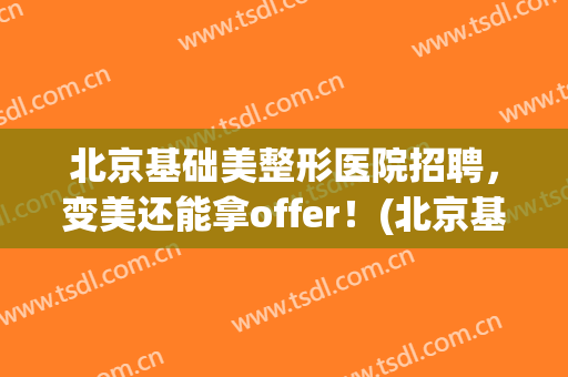 北京基础美整形医院招聘，变美还能拿offer！(北京基础美医疗美容医院)
