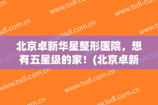 北京卓新华星整形医院，想有五星级的家！(北京卓新华星医疗美容医院电话)