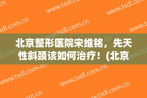 北京整形医院宋维铭，先天性斜颈该如何治疗！(北京斜颈手术)