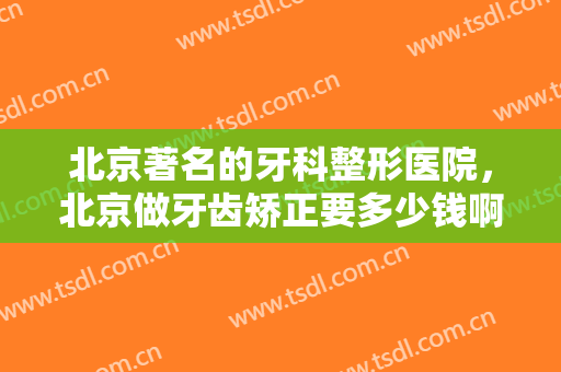 北京著名的牙科整形医院，北京做牙齿矫正要多少钱啊！