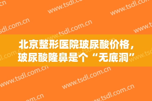 北京整形医院玻尿酸价格，玻尿酸隆鼻是个“无底洞”！(玻尿酸整形鼻子)