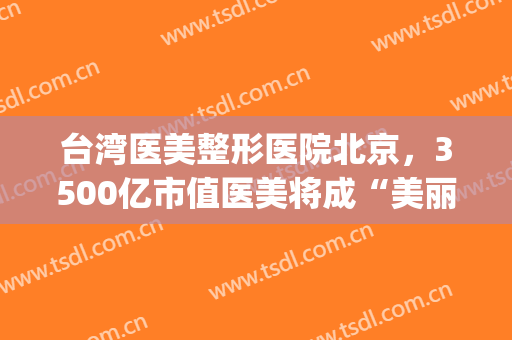 台湾医美整形医院北京，3500亿市值医美将成“美丽的泡沫”！(医美整容股票)