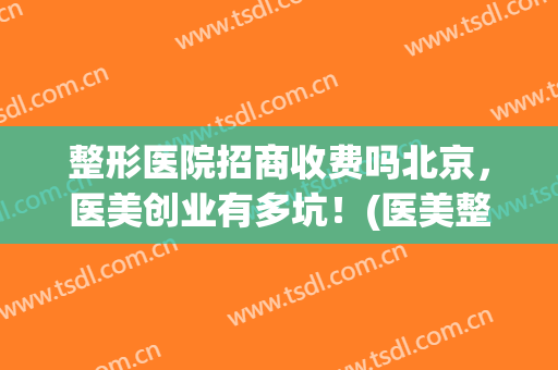 整形医院招商收费吗北京，医美创业有多坑！(医美整形挣钱吗)