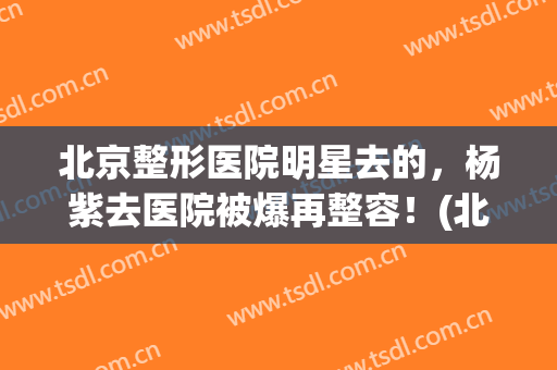 北京整形医院明星去的，杨紫去医院被爆再整容！(北京叶子整容医院杨紫)