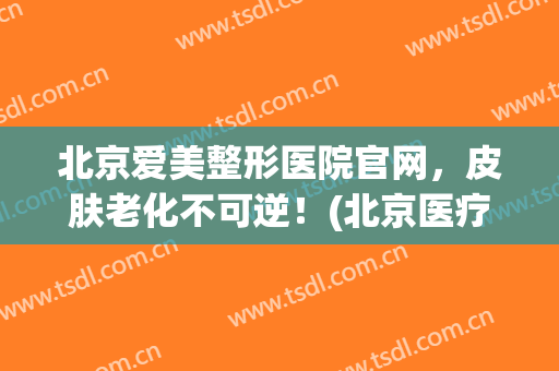 北京爱美整形医院官网，皮肤老化不可逆！(北京医疗整形美容业协会)