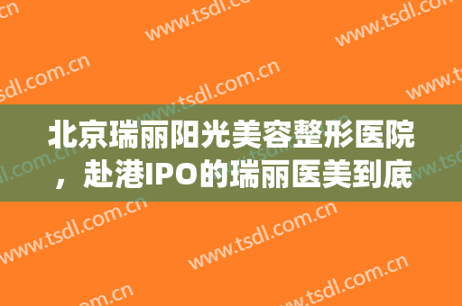 北京瑞丽阳光美容整形医院，赴港IPO的瑞丽医美到底“美不美”！(瑞丽医学整形美容怎么样)