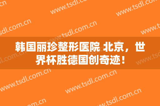 韩国丽珍整形医院 北京，世界杯胜德国创奇迹！