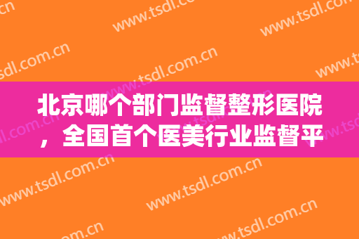 北京哪个部门监督整形医院，全国首个医美行业监督平台上线！(医美整形属于哪个监管)