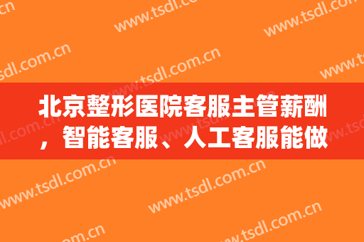 北京整形医院客服主管薪酬，智能客服、人工客服能做什么！(整形医院客服经理职责)