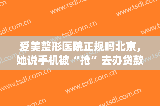 爱美整形医院正规吗北京，她说手机被“抢”去办贷款！(中爱整形电话)