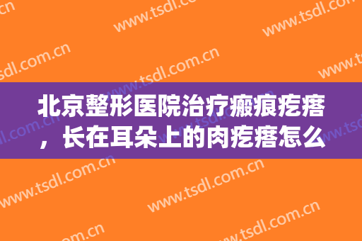 北京整形医院治疗瘢痕疙瘩，长在耳朵上的肉疙瘩怎么去除！(耳朵瘢痕疙瘩怎么祛除)