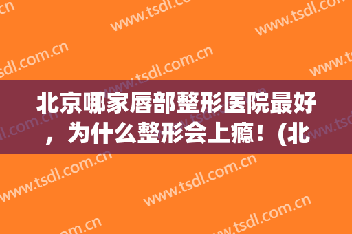 北京哪家唇部整形医院最好，为什么整形会上瘾！(北京做唇部整形最好的医生)