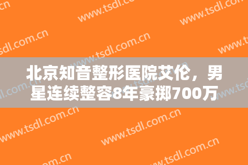 北京知音整形医院艾伦，男星连续整容8年豪掷700万！