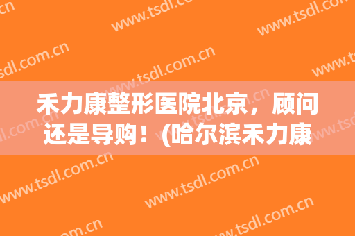 禾力康整形医院北京，顾问还是导购！(哈尔滨禾力康医疗整形美容医院怎么样)