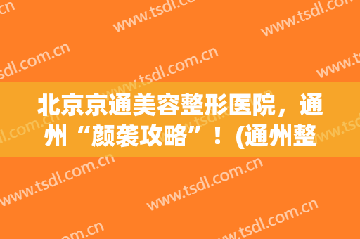 北京京通美容整形医院，通州“颜袭攻略”！(通州整形医疗美容)