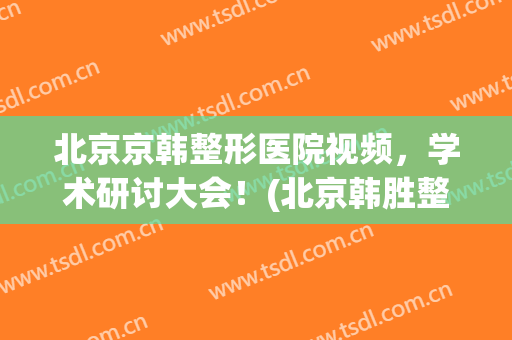 北京京韩整形医院视频，学术研讨大会！(北京韩胜整形医院)