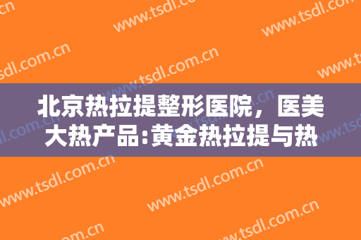 北京热拉提整形医院，医美大热产品:黄金热拉提与热玛吉到底怎么选！
