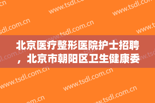 北京医疗整形医院护士招聘，北京市朝阳区卫生健康委所属事业单位！(北京市朝阳区卫生事业单位公开招聘2024)