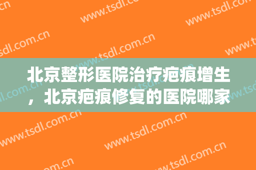 北京整形医院治疗疤痕增生，北京疤痕修复的医院哪家比较好！(北京治疗疤痕增生最好的医院)